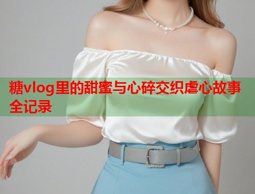糖vlog里的甜蜜与心碎交织虐心故事全记录