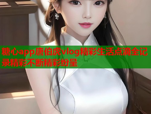糖心app唐伯虎vlog精彩生活点滴全记录精彩不断精彩纷呈