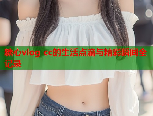 糖心vlog cc的生活点滴与精彩瞬间全记录