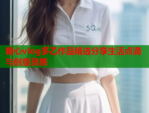 糖心vlog多乙作品精选分享生活点滴与创意灵感