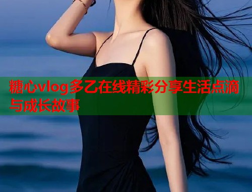 糖心vlog多乙在线精彩分享生活点滴与成长故事
