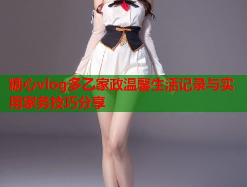 糖心vlog多乙家政温馨生活记录与实用家务技巧分享