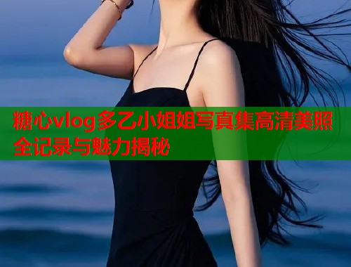 糖心vlog多乙小姐姐写真集高清美照全记录与魅力揭秘
