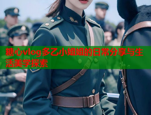 糖心vlog多乙小姐姐的日常分享与生活美学探索