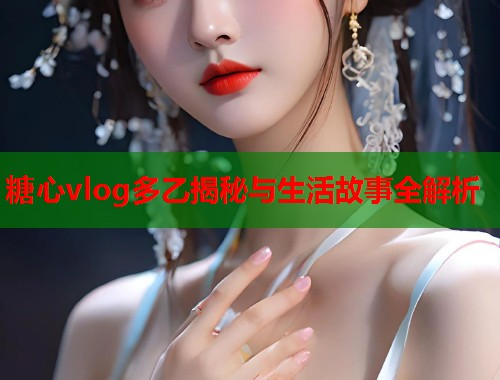 糖心vlog多乙揭秘与生活故事全解析