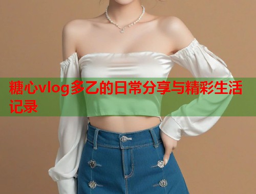 糖心vlog多乙的日常分享与精彩生活记录
