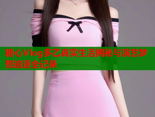 糖心Vlog多乙真实生活揭秘与演艺梦想追逐全记录