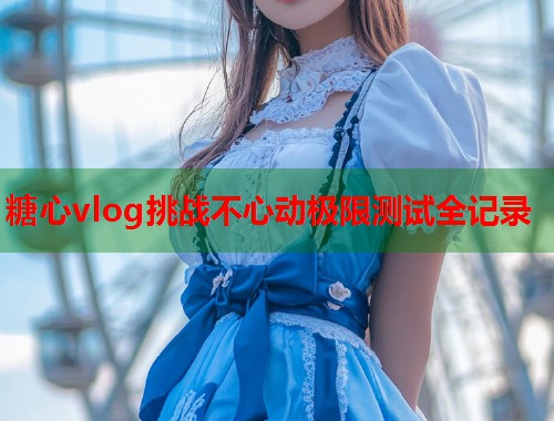 糖心vlog挑战不心动极限测试全记录