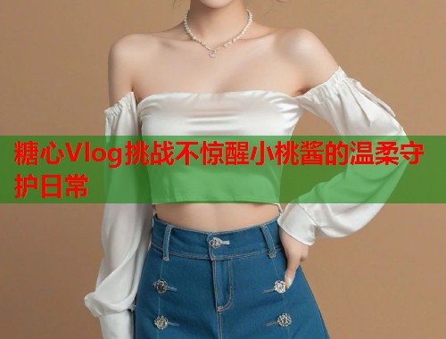 糖心Vlog挑战不惊醒小桃酱的温柔守护日常