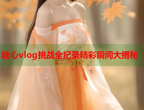 糖心vlog挑战全纪录精彩瞬间大揭秘