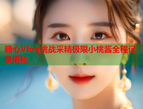 糖心Vlog挑战采精极限小桃酱全程记录揭秘