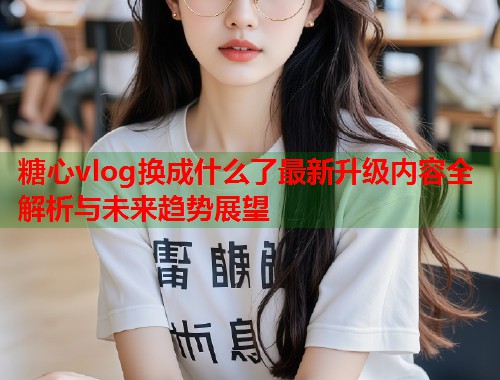 糖心vlog换成什么了最新升级内容全解析与未来趋势展望