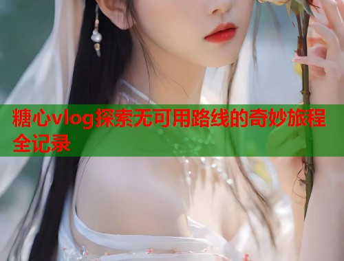 糖心vlog探索无可用路线的奇妙旅程全记录