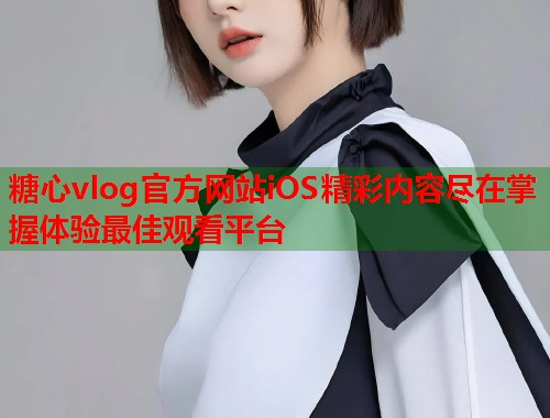 糖心vlog官方网站iOS精彩内容尽在掌握体验最佳观看平台