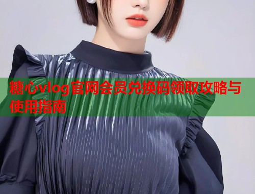 糖心vlog官网会员兑换码领取攻略与使用指南