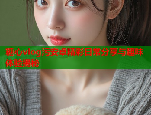 糖心vlog污安卓精彩日常分享与趣味体验揭秘