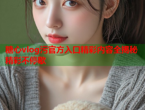 糖心vlog污官方入口精彩内容全揭秘精彩不停歇
