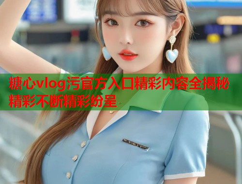 糖心vlog污官方入口精彩内容全揭秘精彩不断精彩纷呈