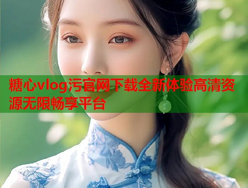 糖心vlog污官网下载全新体验高清资源无限畅享平台