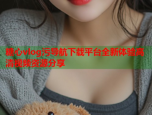 糖心vlog污导航下载平台全新体验高清视频资源分享