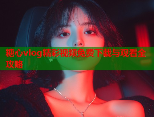 糖心vlog精彩视频免费下载与观看全攻略
