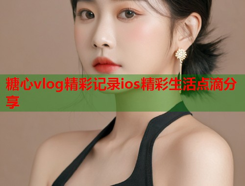 糖心vlog精彩记录ios精彩生活点滴分享