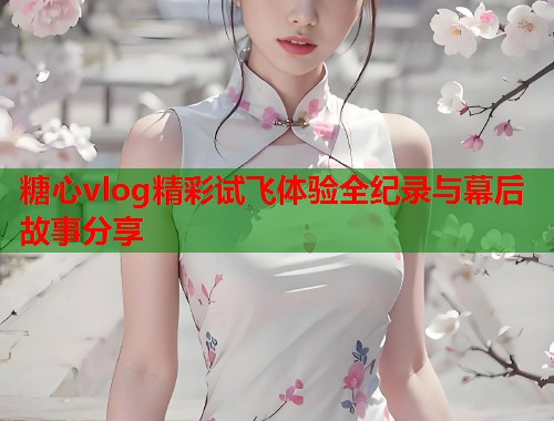糖心vlog精彩试飞体验全纪录与幕后故事分享