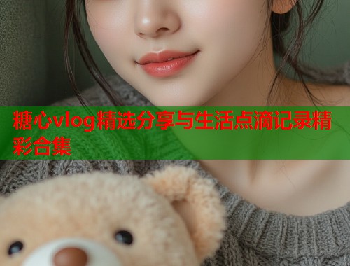 糖心vlog精选分享与生活点滴记录精彩合集