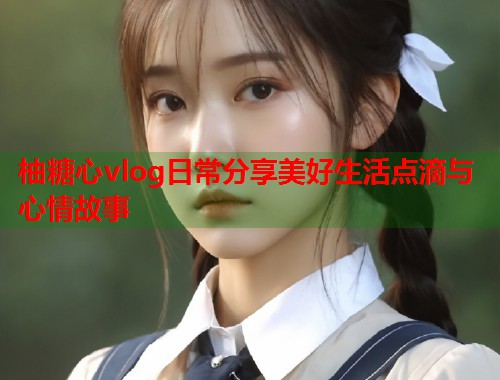 柚糖心vlog日常分享美好生活点滴与心情故事