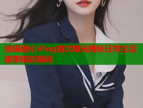柚猫糖心Vlog首次曝光揭秘日常生活趣事精彩瞬间