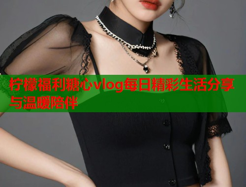 柠檬福利糖心vlog每日精彩生活分享与温暖陪伴