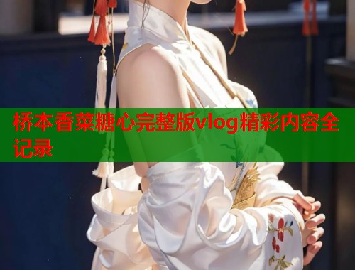 桥本香菜糖心完整版vlog精彩内容全记录