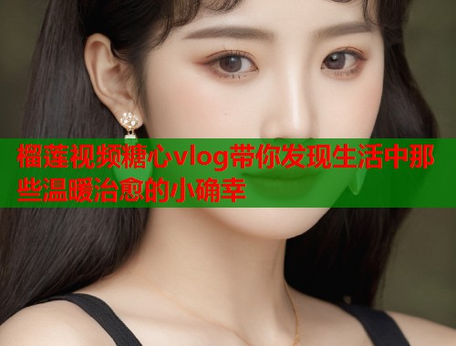 榴莲视频糖心vlog带你发现生活中那些温暖治愈的小确幸