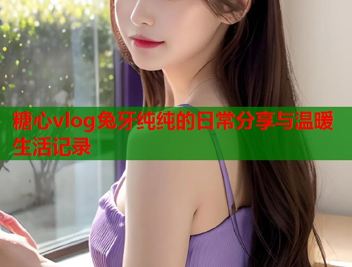 糖心vlog兔牙纯纯的日常分享与温暖生活记录
