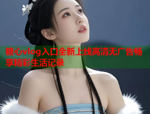 糖心vlog入口全新上线高清无广告畅享精彩生活记录