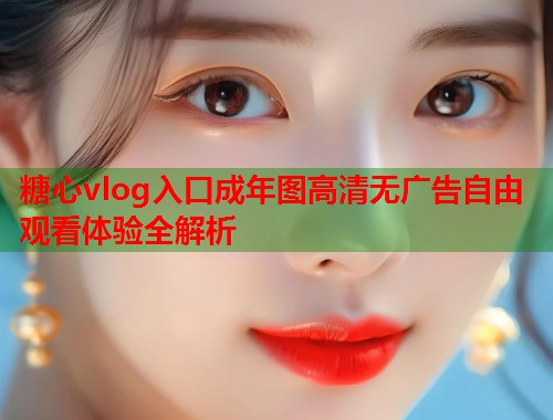糖心vlog入口成年图高清无广告自由观看体验全解析