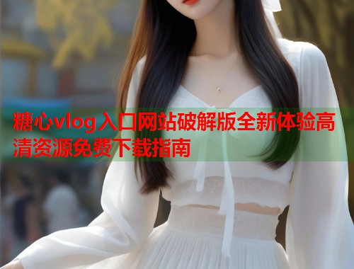 糖心vlog入口网站破解版全新体验高清资源免费下载指南