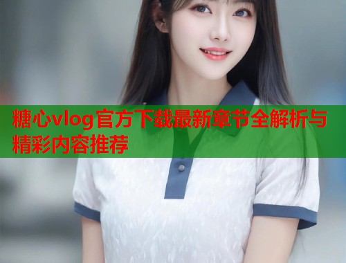 糖心vlog官方下载最新章节全解析与精彩内容推荐