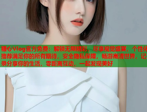 糖心Vlog官方免费：解锁无限精彩，尽享视觉盛宴，个性化推荐满足你的所有期待，安全隐私保障，畅游高清世界，记录分享你的生活，零距离互动，一起发现美好
