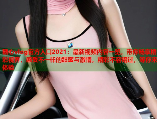 糖心vlog官方入口2021：最新视频内容一览，带你畅享精彩视界，感受不一样的甜蜜与激情，精彩不容错过，等你来体验