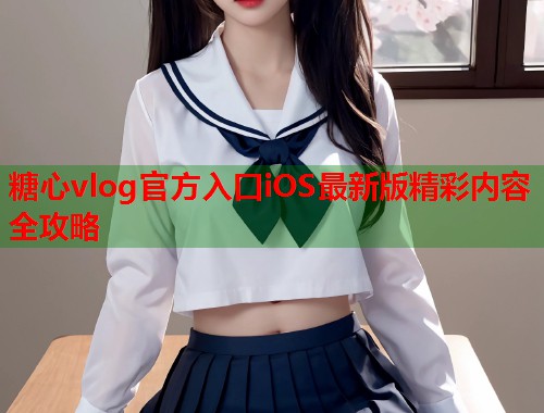 糖心vlog官方入口iOS最新版精彩内容全攻略