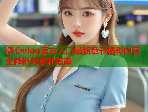 糖心vlog官方入口最新章节精彩内容全解析与更新指南