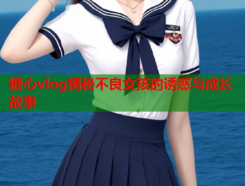 糖心vlog揭秘不良女孩的诱惑与成长故事