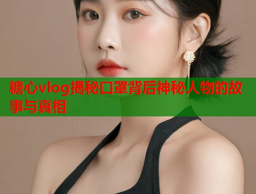 糖心vlog揭秘口罩背后神秘人物的故事与真相