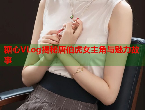 糖心VLog揭秘唐伯虎女主角与魅力故事