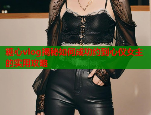糖心vlog揭秘如何成功约到心仪女主的实用攻略