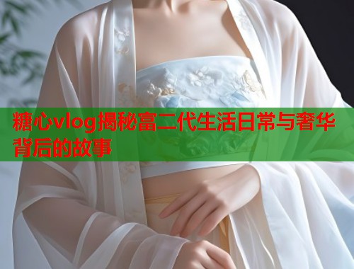 糖心vlog揭秘富二代生活日常与奢华背后的故事