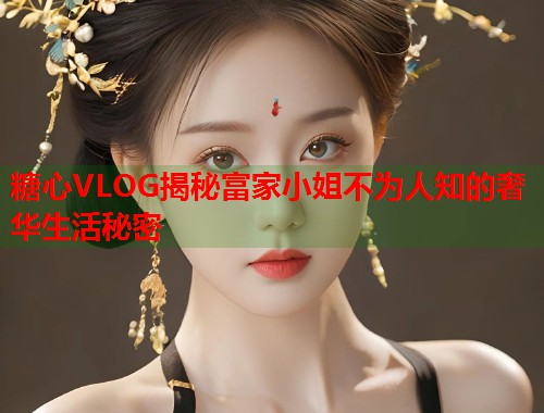 糖心VLOG揭秘富家小姐不为人知的奢华生活秘密