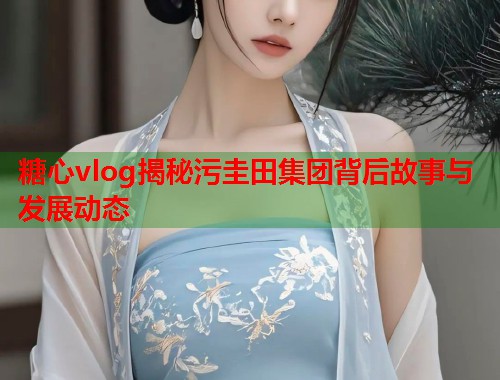糖心vlog揭秘污圭田集团背后故事与发展动态