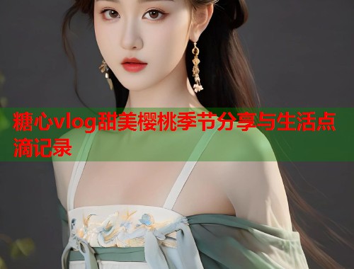 糖心vlog甜美樱桃季节分享与生活点滴记录